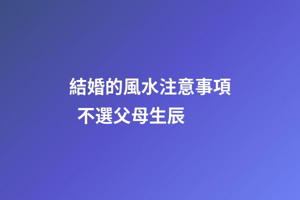 結婚的風水注意事項  不選父母生辰